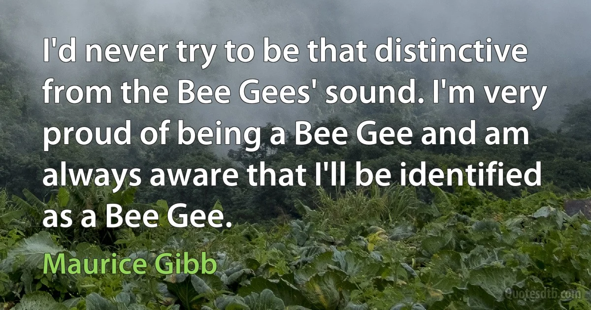 I'd never try to be that distinctive from the Bee Gees' sound. I'm very proud of being a Bee Gee and am always aware that I'll be identified as a Bee Gee. (Maurice Gibb)