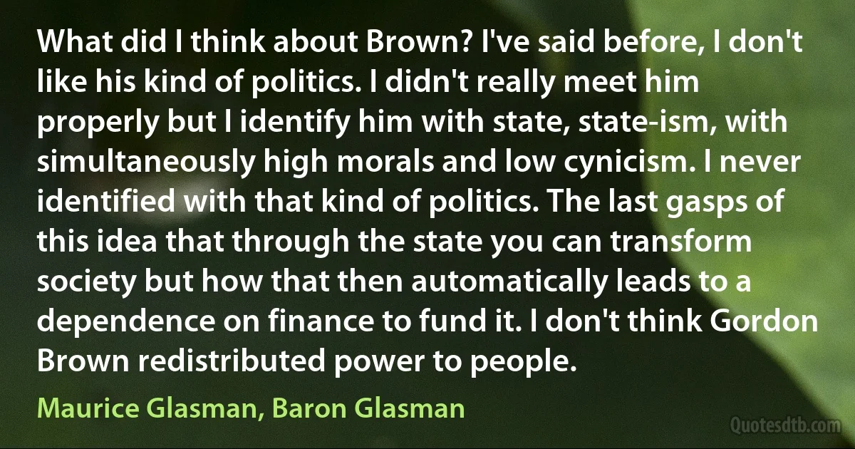 What did I think about Brown? I've said before, I don't like his kind of politics. I didn't really meet him properly but I identify him with state, state-ism, with simultaneously high morals and low cynicism. I never identified with that kind of politics. The last gasps of this idea that through the state you can transform society but how that then automatically leads to a dependence on finance to fund it. I don't think Gordon Brown redistributed power to people. (Maurice Glasman, Baron Glasman)