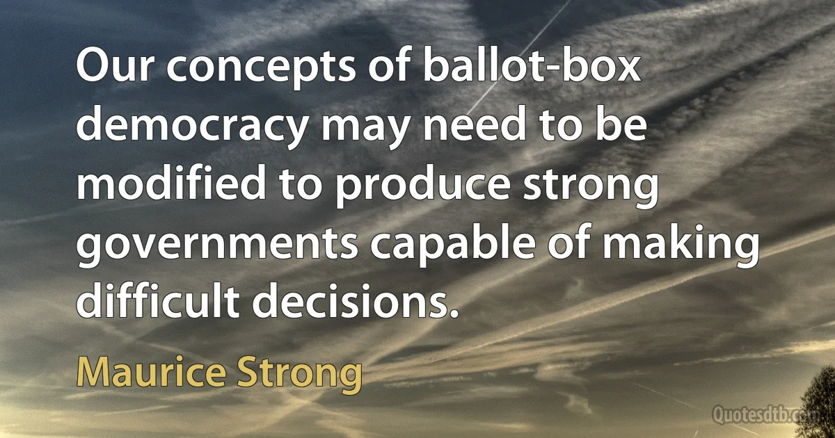 Our concepts of ballot-box democracy may need to be modified to produce strong governments capable of making difficult decisions. (Maurice Strong)