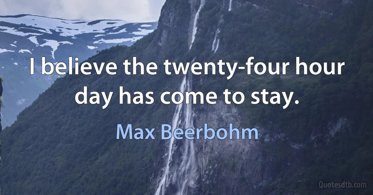 I believe the twenty-four hour day has come to stay. (Max Beerbohm)