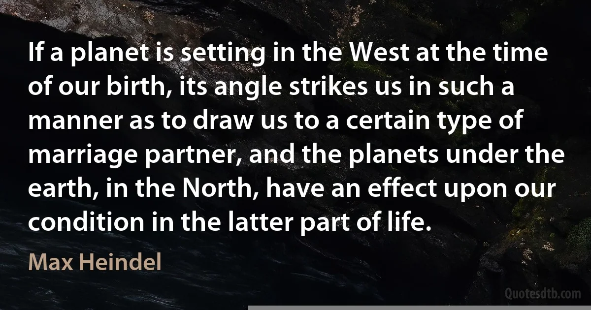 If a planet is setting in the West at the time of our birth, its angle strikes us in such a manner as to draw us to a certain type of marriage partner, and the planets under the earth, in the North, have an effect upon our condition in the latter part of life. (Max Heindel)