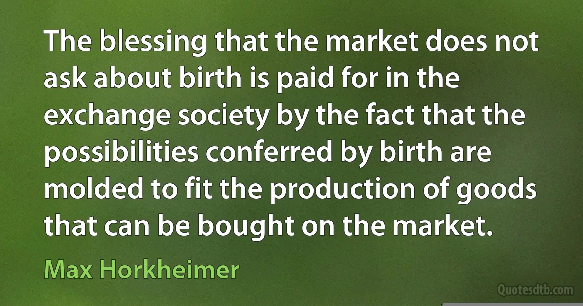 The blessing that the market does not ask about birth is paid for in the exchange society by the fact that the possibilities conferred by birth are molded to fit the production of goods that can be bought on the market. (Max Horkheimer)