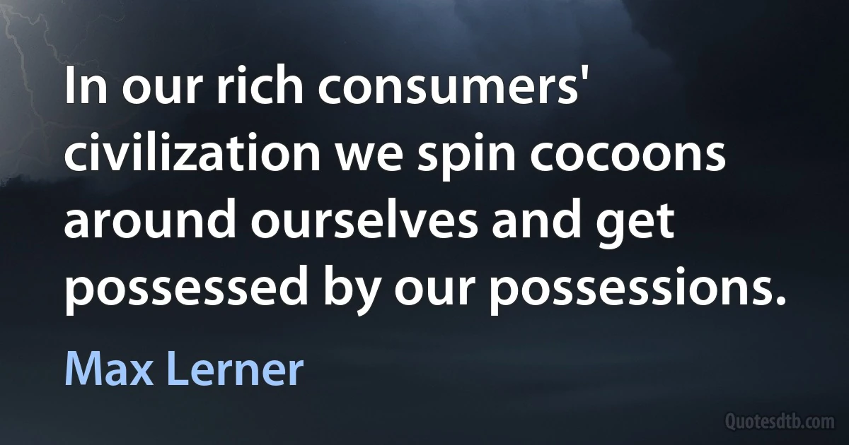 In our rich consumers' civilization we spin cocoons around ourselves and get possessed by our possessions. (Max Lerner)