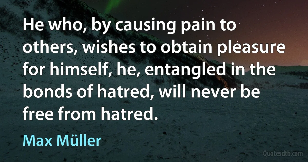 He who, by causing pain to others, wishes to obtain pleasure for himself, he, entangled in the bonds of hatred, will never be free from hatred. (Max Müller)