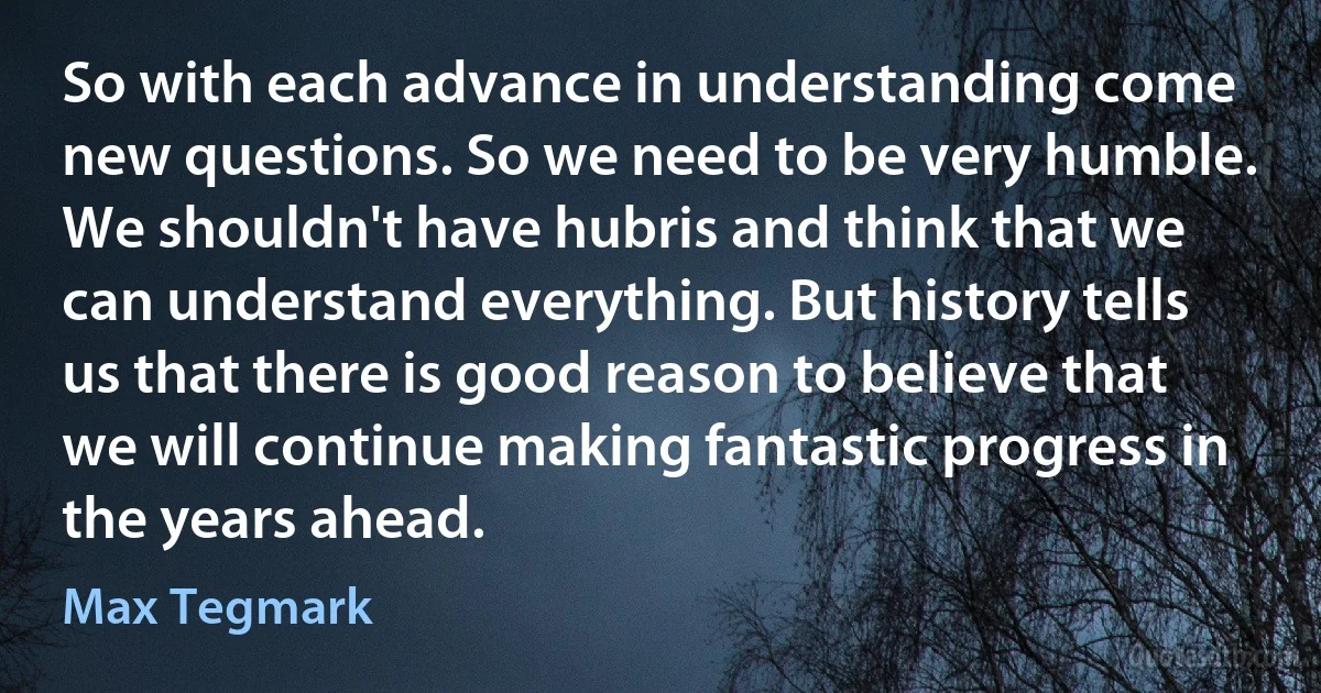 So with each advance in understanding come new questions. So we need to be very humble. We shouldn't have hubris and think that we can understand everything. But history tells us that there is good reason to believe that we will continue making fantastic progress in the years ahead. (Max Tegmark)