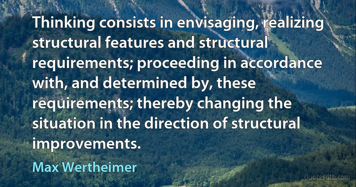 Thinking consists in envisaging, realizing structural features and structural requirements; proceeding in accordance with, and determined by, these requirements; thereby changing the situation in the direction of structural improvements. (Max Wertheimer)