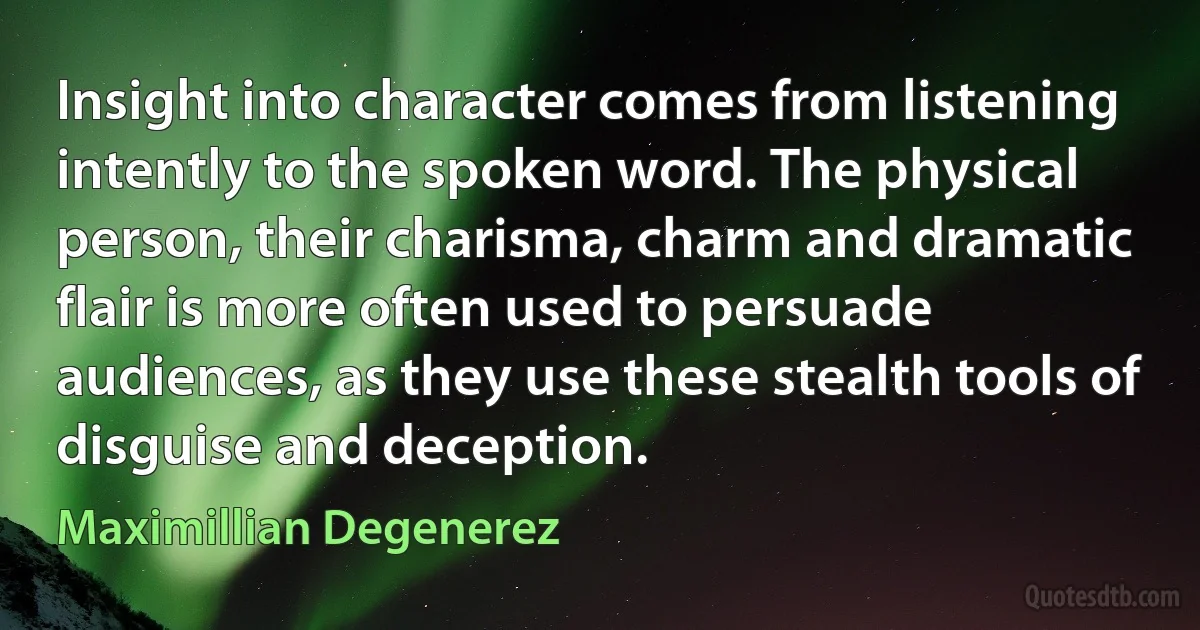 Insight into character comes from listening intently to the spoken word. The physical person, their charisma, charm and dramatic flair is more often used to persuade audiences, as they use these stealth tools of disguise and deception. (Maximillian Degenerez)