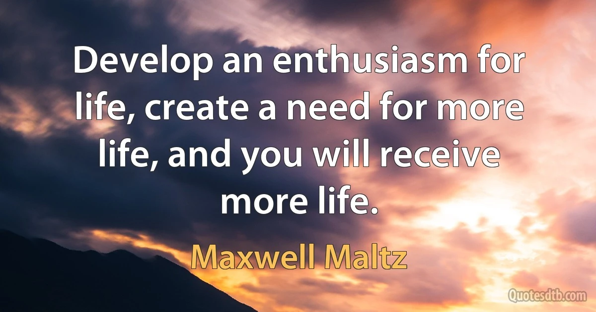 Develop an enthusiasm for life, create a need for more life, and you will receive more life. (Maxwell Maltz)