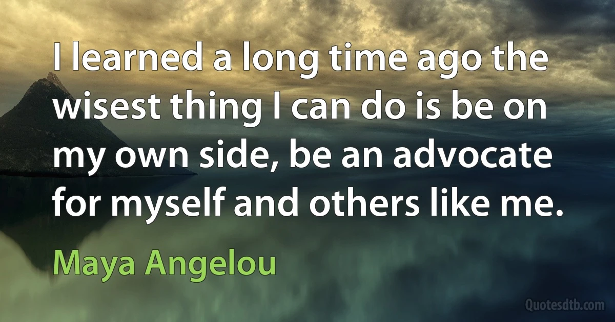 I learned a long time ago the wisest thing I can do is be on my own side, be an advocate for myself and others like me. (Maya Angelou)