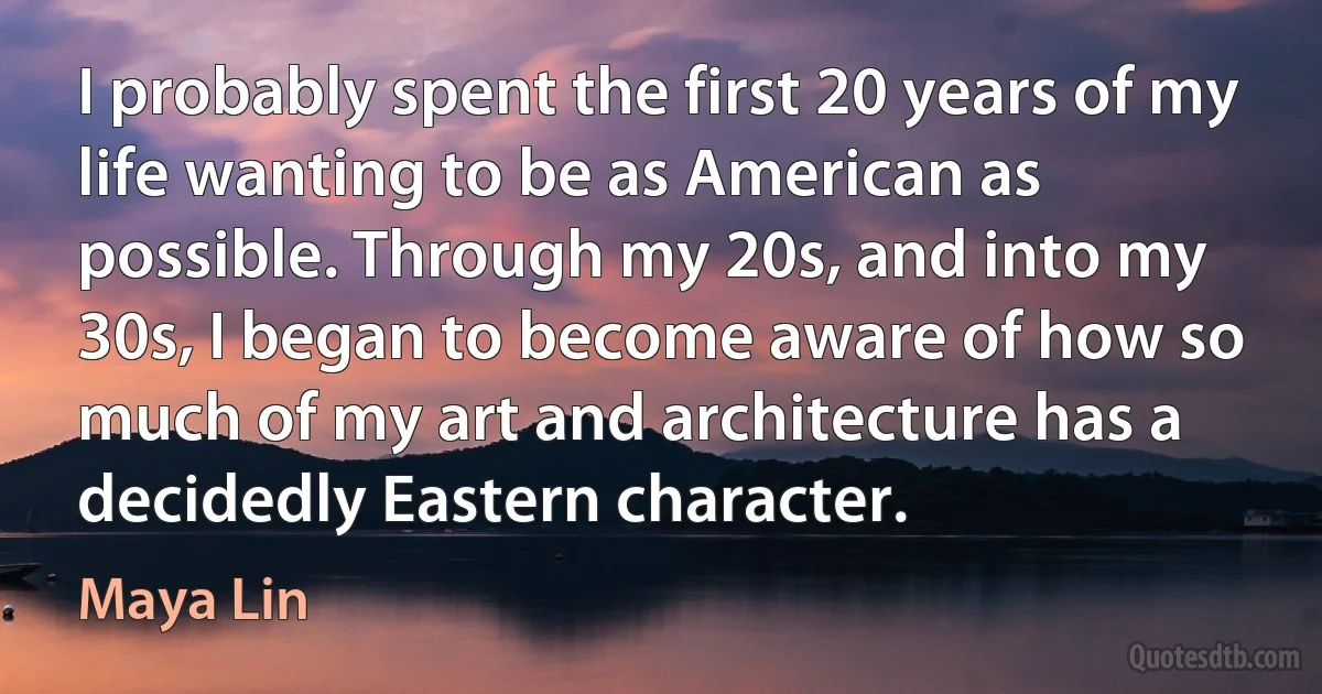 I probably spent the first 20 years of my life wanting to be as American as possible. Through my 20s, and into my 30s, I began to become aware of how so much of my art and architecture has a decidedly Eastern character. (Maya Lin)