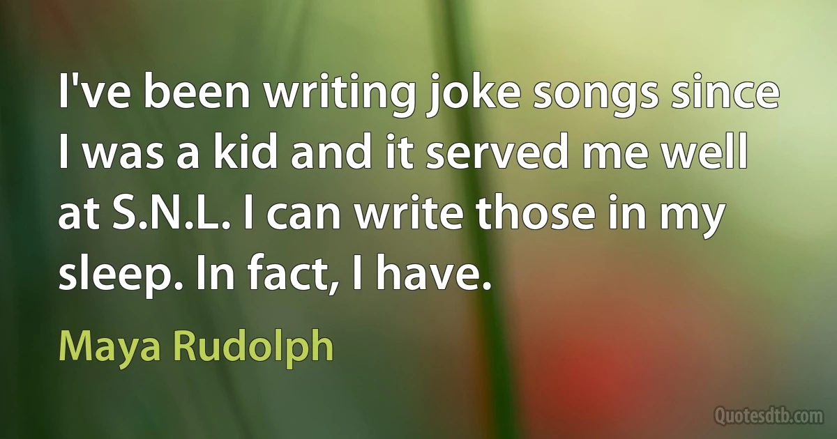 I've been writing joke songs since I was a kid and it served me well at S.N.L. I can write those in my sleep. In fact, I have. (Maya Rudolph)