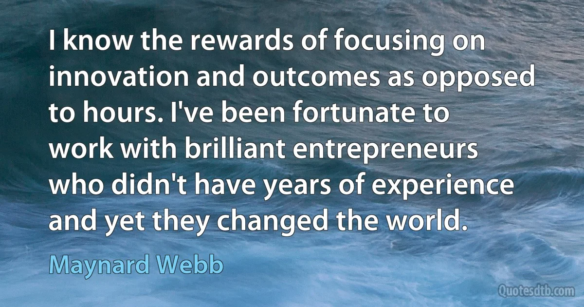 I know the rewards of focusing on innovation and outcomes as opposed to hours. I've been fortunate to work with brilliant entrepreneurs who didn't have years of experience and yet they changed the world. (Maynard Webb)