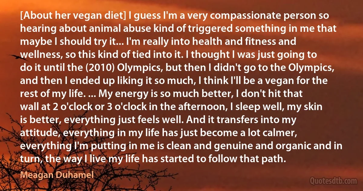 [About her vegan diet] I guess I'm a very compassionate person so hearing about animal abuse kind of triggered something in me that maybe I should try it... I'm really into health and fitness and wellness, so this kind of tied into it. I thought I was just going to do it until the (2010) Olympics, but then I didn't go to the Olympics, and then I ended up liking it so much, I think I'll be a vegan for the rest of my life. ... My energy is so much better, I don't hit that wall at 2 o'clock or 3 o'clock in the afternoon, I sleep well, my skin is better, everything just feels well. And it transfers into my attitude, everything in my life has just become a lot calmer, everything I'm putting in me is clean and genuine and organic and in turn, the way I live my life has started to follow that path. (Meagan Duhamel)