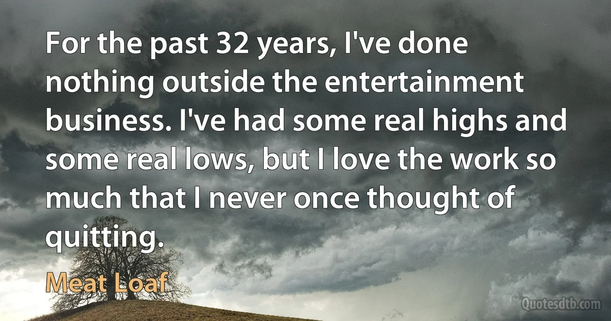 For the past 32 years, I've done nothing outside the entertainment business. I've had some real highs and some real lows, but I love the work so much that I never once thought of quitting. (Meat Loaf)