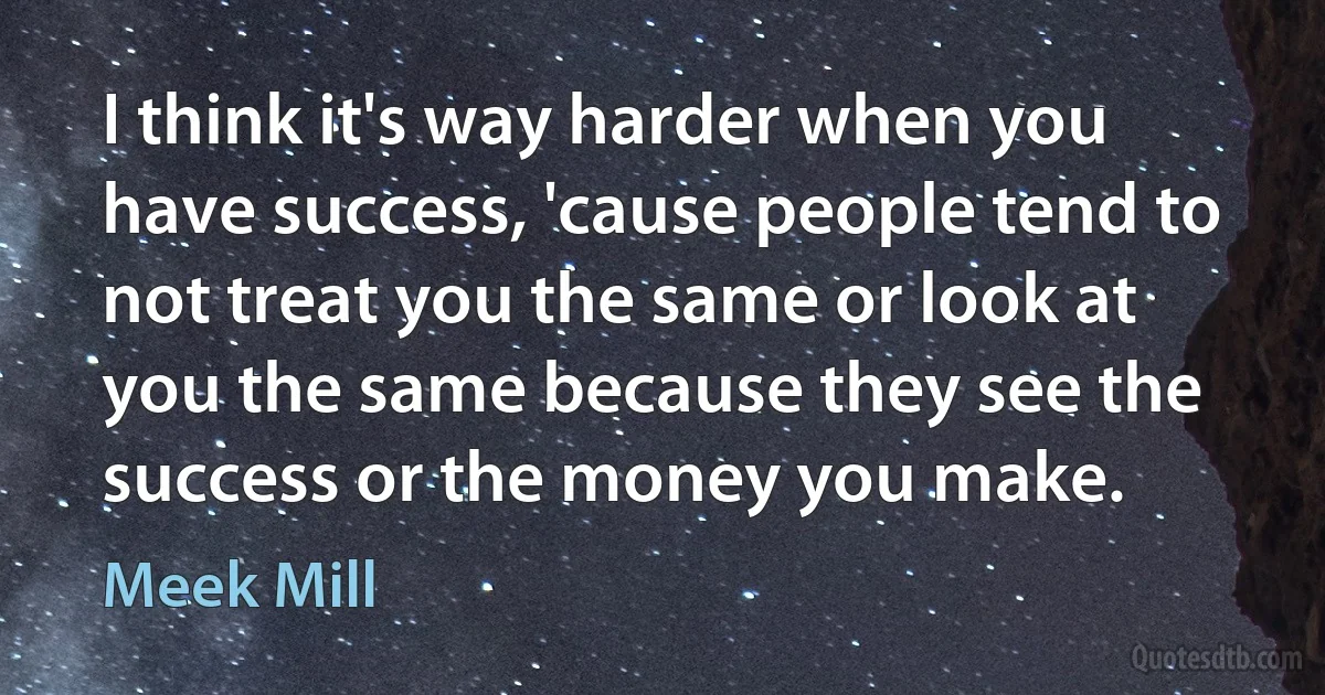 I think it's way harder when you have success, 'cause people tend to not treat you the same or look at you the same because they see the success or the money you make. (Meek Mill)