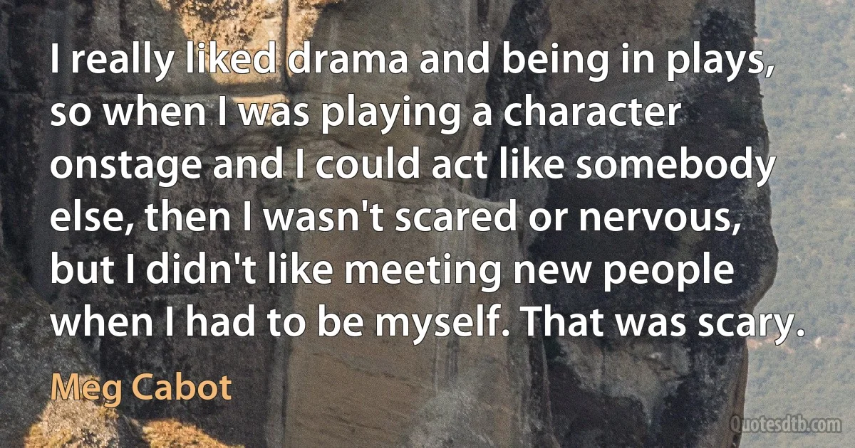 I really liked drama and being in plays, so when I was playing a character onstage and I could act like somebody else, then I wasn't scared or nervous, but I didn't like meeting new people when I had to be myself. That was scary. (Meg Cabot)