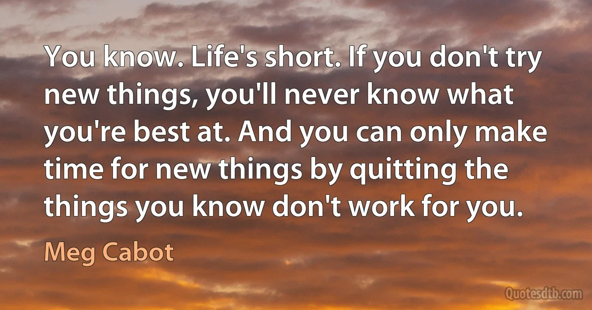 You know. Life's short. If you don't try new things, you'll never know what you're best at. And you can only make time for new things by quitting the things you know don't work for you. (Meg Cabot)