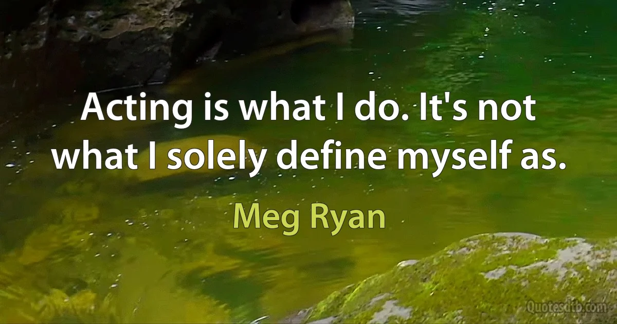 Acting is what I do. It's not what I solely define myself as. (Meg Ryan)