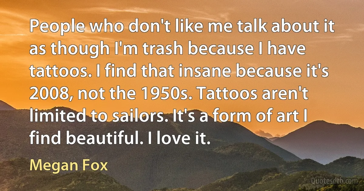 People who don't like me talk about it as though I'm trash because I have tattoos. I find that insane because it's 2008, not the 1950s. Tattoos aren't limited to sailors. It's a form of art I find beautiful. I love it. (Megan Fox)