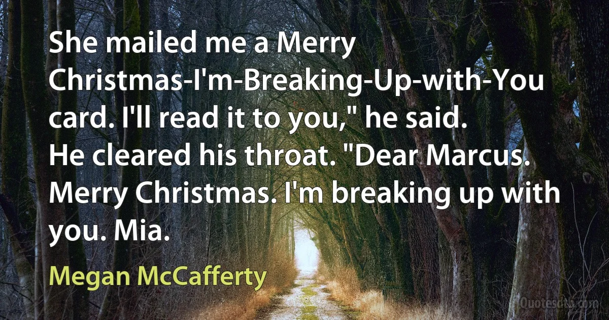 She mailed me a Merry Christmas-I'm-Breaking-Up-with-You card. I'll read it to you," he said. He cleared his throat. "Dear Marcus. Merry Christmas. I'm breaking up with you. Mia. (Megan McCafferty)