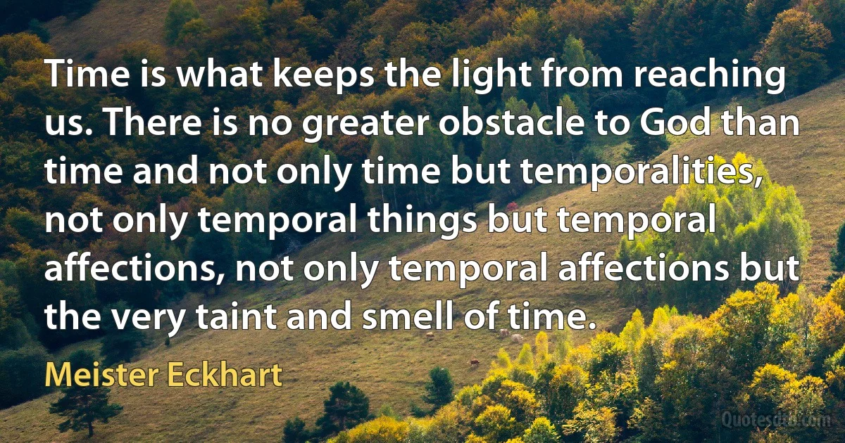 Time is what keeps the light from reaching us. There is no greater obstacle to God than time and not only time but temporalities, not only temporal things but temporal affections, not only temporal affections but the very taint and smell of time. (Meister Eckhart)