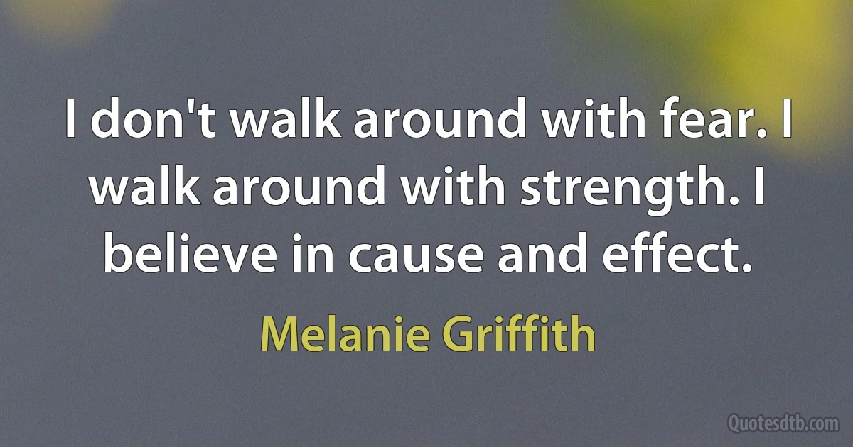 I don't walk around with fear. I walk around with strength. I believe in cause and effect. (Melanie Griffith)