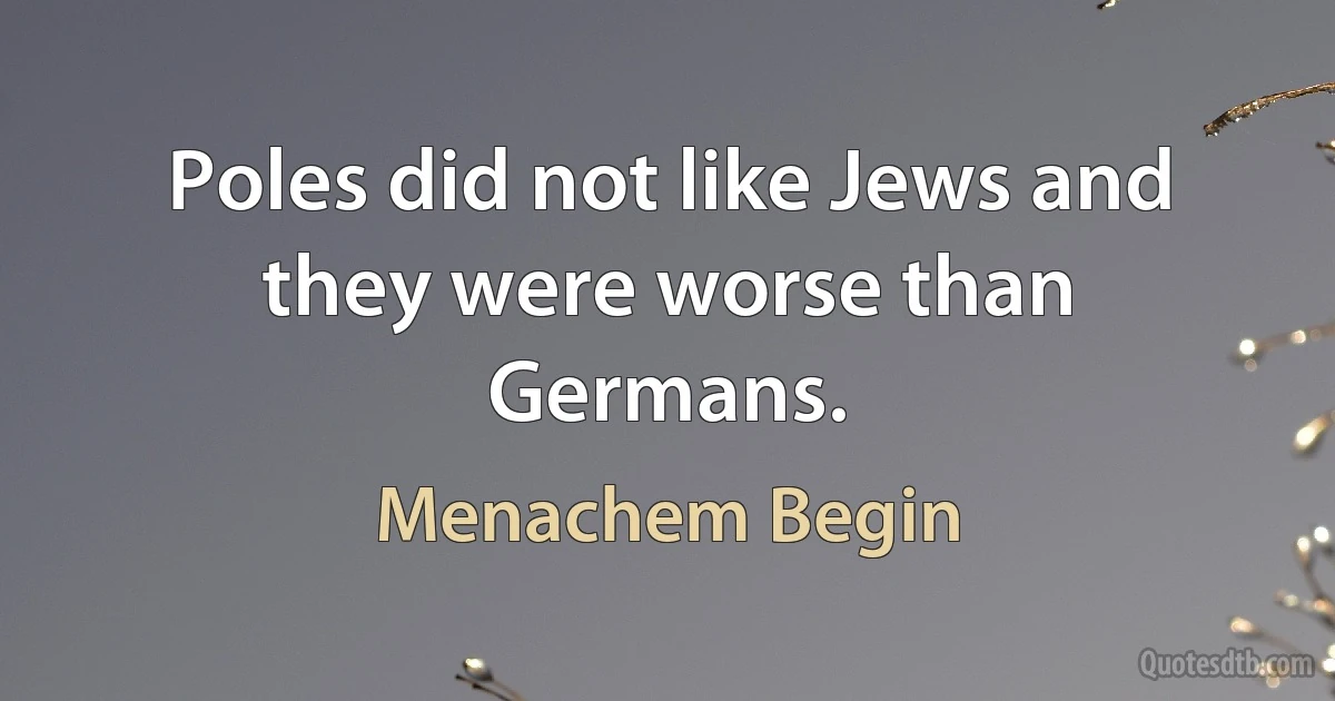 Poles did not like Jews and they were worse than Germans. (Menachem Begin)