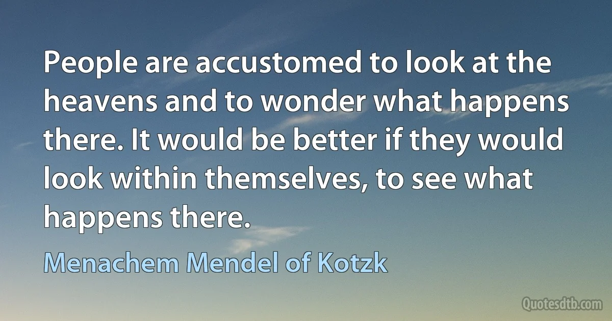 People are accustomed to look at the heavens and to wonder what happens there. It would be better if they would look within themselves, to see what happens there. (Menachem Mendel of Kotzk)