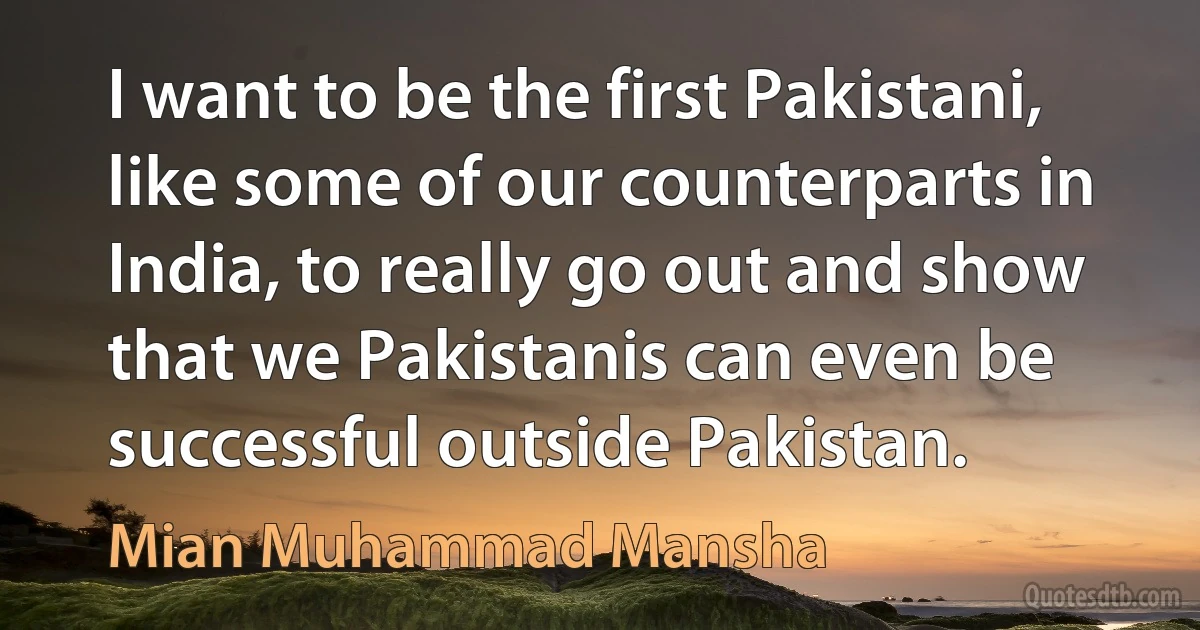 I want to be the first Pakistani, like some of our counterparts in India, to really go out and show that we Pakistanis can even be successful outside Pakistan. (Mian Muhammad Mansha)