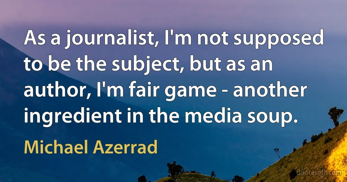 As a journalist, I'm not supposed to be the subject, but as an author, I'm fair game - another ingredient in the media soup. (Michael Azerrad)