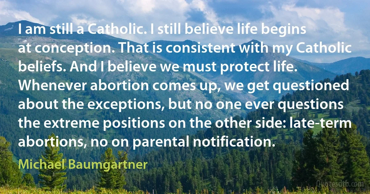 I am still a Catholic. I still believe life begins at conception. That is consistent with my Catholic beliefs. And I believe we must protect life. Whenever abortion comes up, we get questioned about the exceptions, but no one ever questions the extreme positions on the other side: late-term abortions, no on parental notification. (Michael Baumgartner)