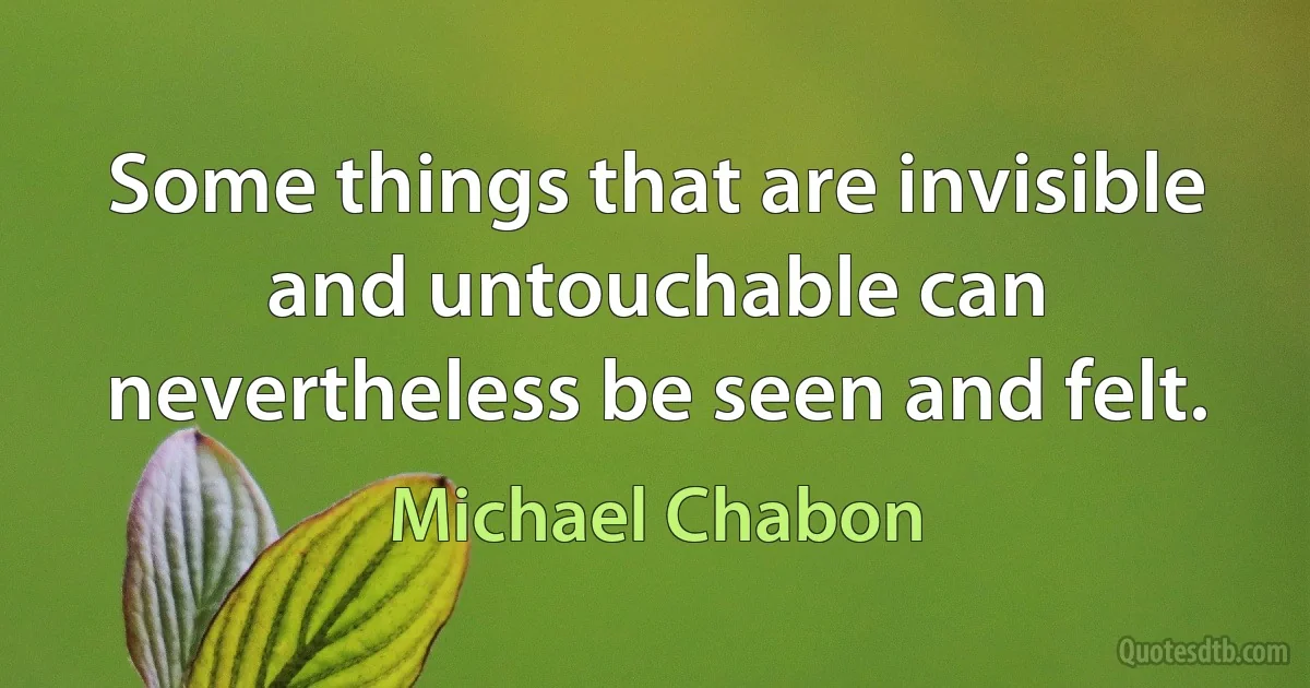 Some things that are invisible and untouchable can nevertheless be seen and felt. (Michael Chabon)