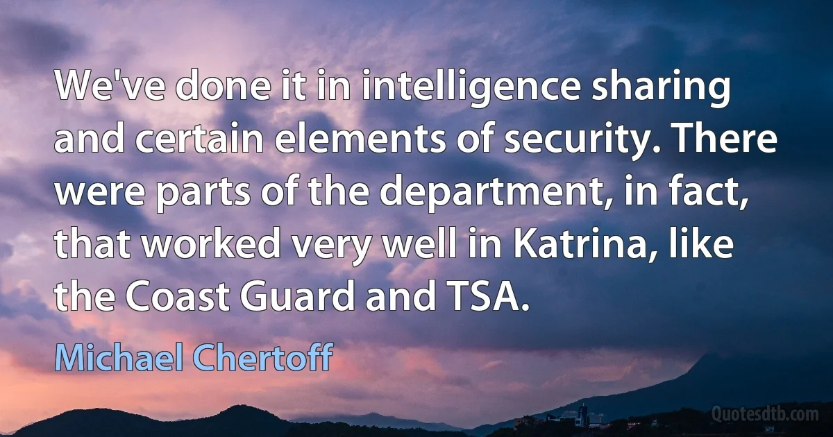 We've done it in intelligence sharing and certain elements of security. There were parts of the department, in fact, that worked very well in Katrina, like the Coast Guard and TSA. (Michael Chertoff)