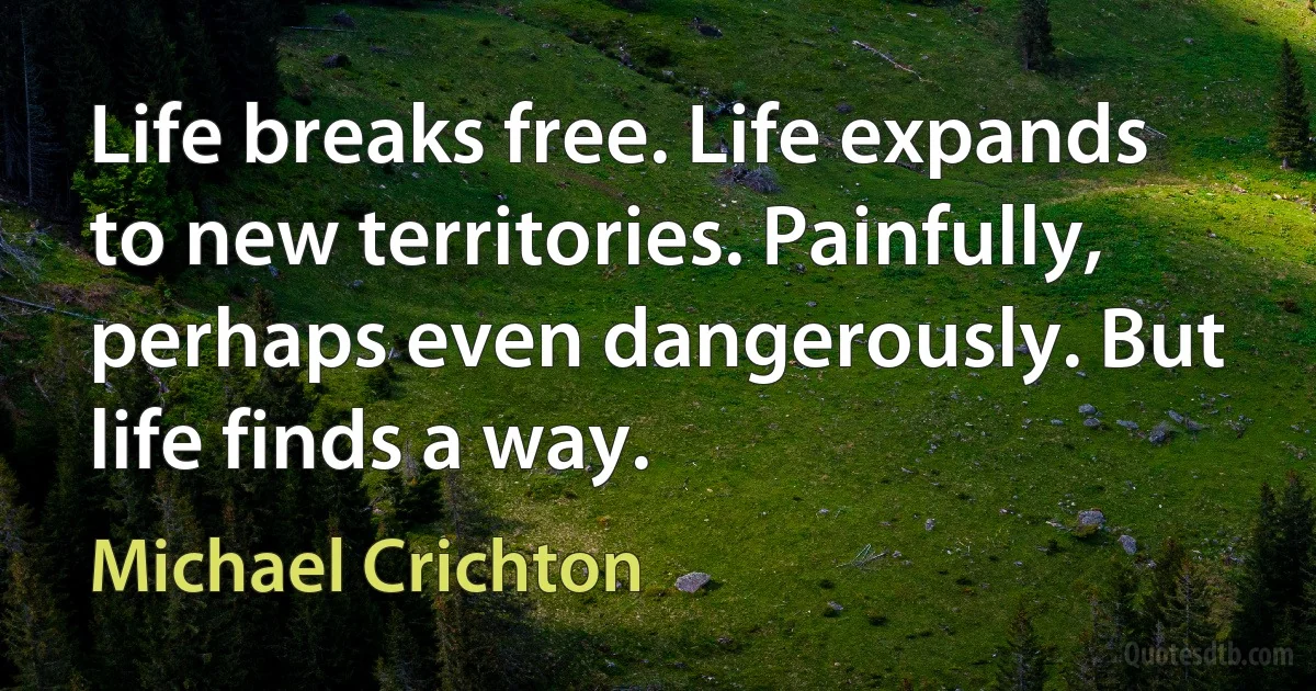 Life breaks free. Life expands to new territories. Painfully, perhaps even dangerously. But life finds a way. (Michael Crichton)