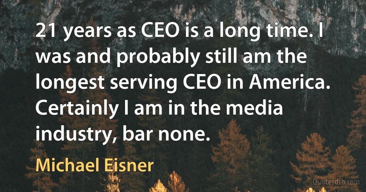 21 years as CEO is a long time. I was and probably still am the longest serving CEO in America. Certainly I am in the media industry, bar none. (Michael Eisner)