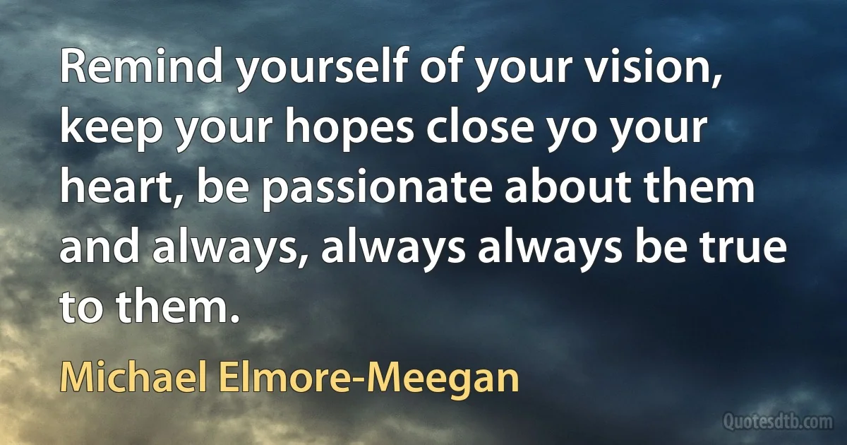 Remind yourself of your vision, keep your hopes close yo your heart, be passionate about them and always, always always be true to them. (Michael Elmore-Meegan)