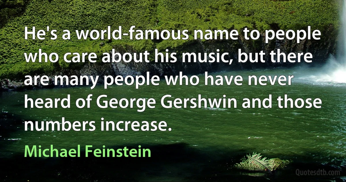 He's a world-famous name to people who care about his music, but there are many people who have never heard of George Gershwin and those numbers increase. (Michael Feinstein)