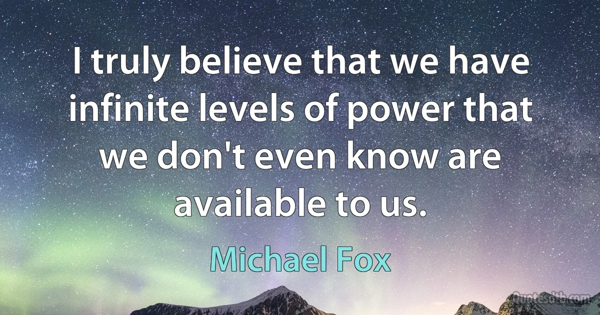 I truly believe that we have infinite levels of power that we don't even know are available to us. (Michael Fox)