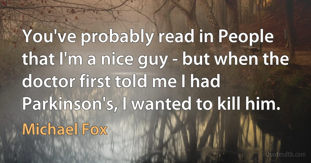 You've probably read in People that I'm a nice guy - but when the doctor first told me I had Parkinson's, I wanted to kill him. (Michael Fox)