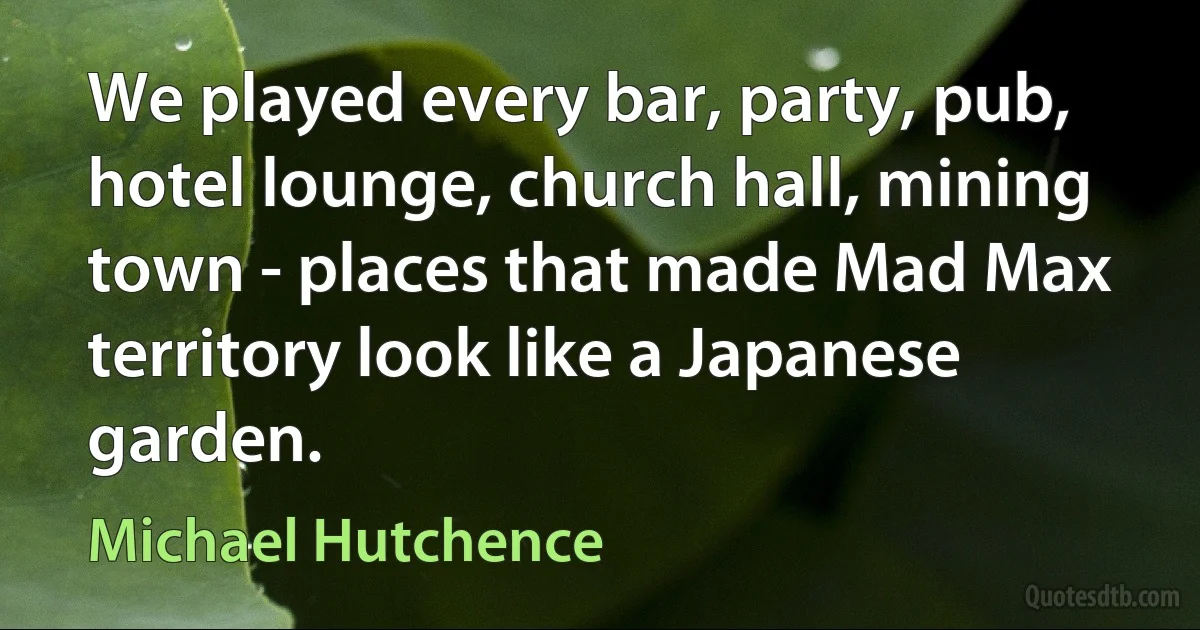 We played every bar, party, pub, hotel lounge, church hall, mining town - places that made Mad Max territory look like a Japanese garden. (Michael Hutchence)