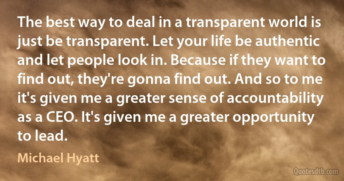 The best way to deal in a transparent world is just be transparent. Let your life be authentic and let people look in. Because if they want to find out, they're gonna find out. And so to me it's given me a greater sense of accountability as a CEO. It's given me a greater opportunity to lead. (Michael Hyatt)