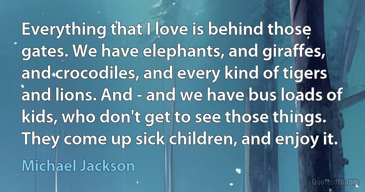 Everything that I love is behind those gates. We have elephants, and giraffes, and crocodiles, and every kind of tigers and lions. And - and we have bus loads of kids, who don't get to see those things. They come up sick children, and enjoy it. (Michael Jackson)