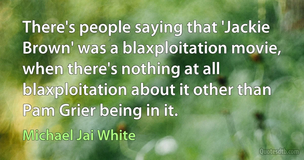 There's people saying that 'Jackie Brown' was a blaxploitation movie, when there's nothing at all blaxploitation about it other than Pam Grier being in it. (Michael Jai White)