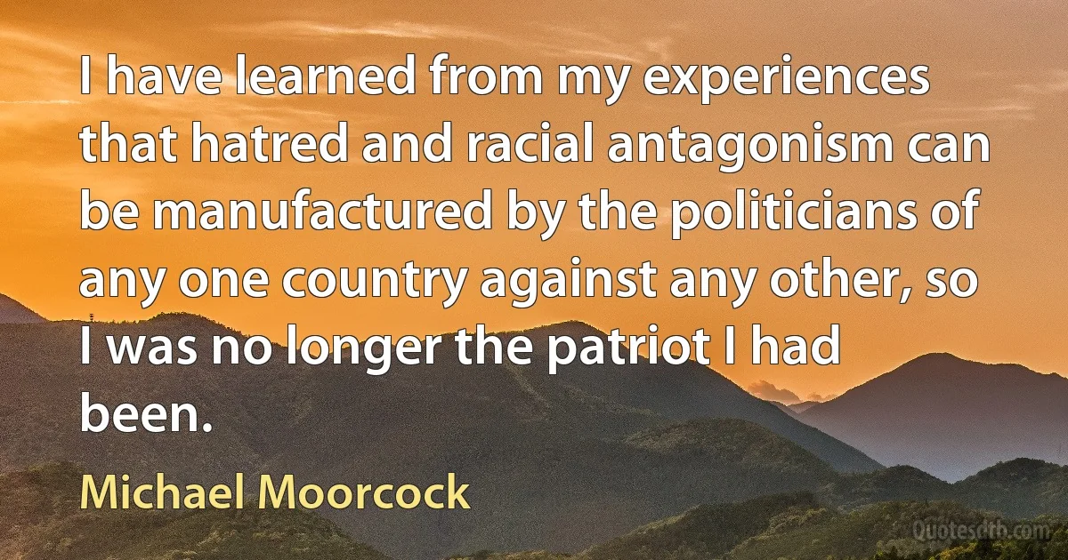 I have learned from my experiences that hatred and racial antagonism can be manufactured by the politicians of any one country against any other, so I was no longer the patriot I had been. (Michael Moorcock)