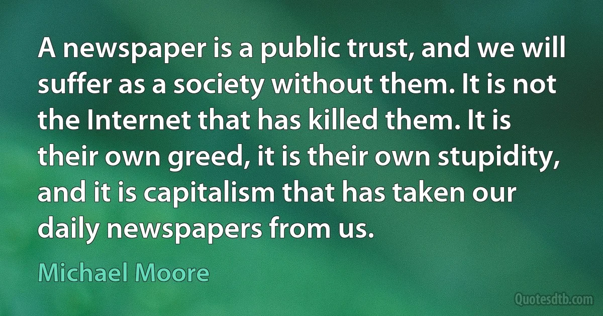 A newspaper is a public trust, and we will suffer as a society without them. It is not the Internet that has killed them. It is their own greed, it is their own stupidity, and it is capitalism that has taken our daily newspapers from us. (Michael Moore)