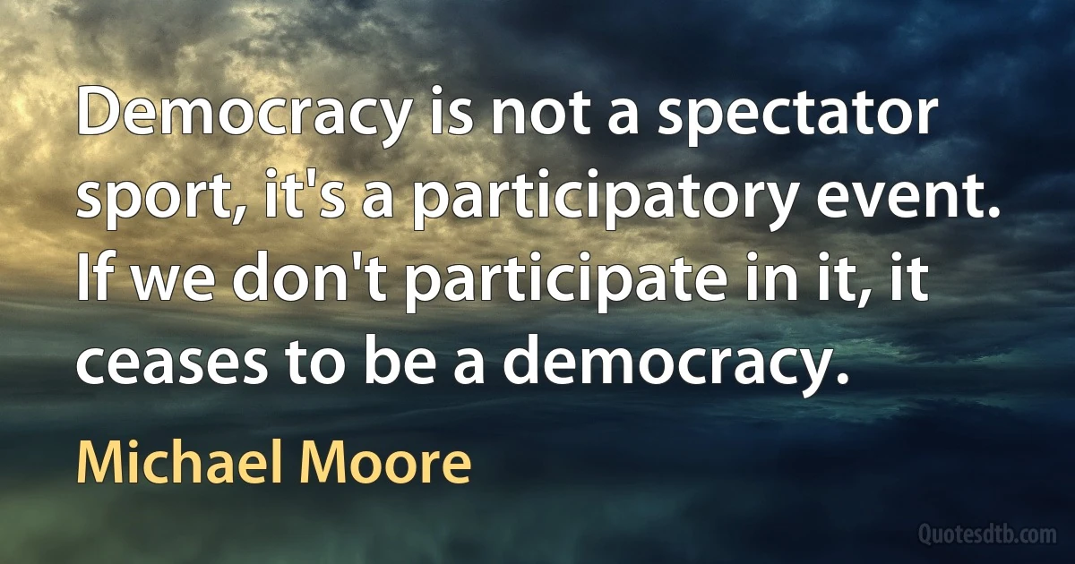 Democracy is not a spectator sport, it's a participatory event. If we don't participate in it, it ceases to be a democracy. (Michael Moore)