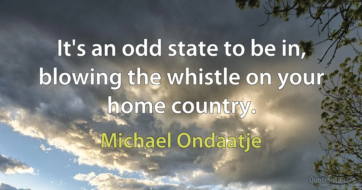 It's an odd state to be in, blowing the whistle on your home country. (Michael Ondaatje)