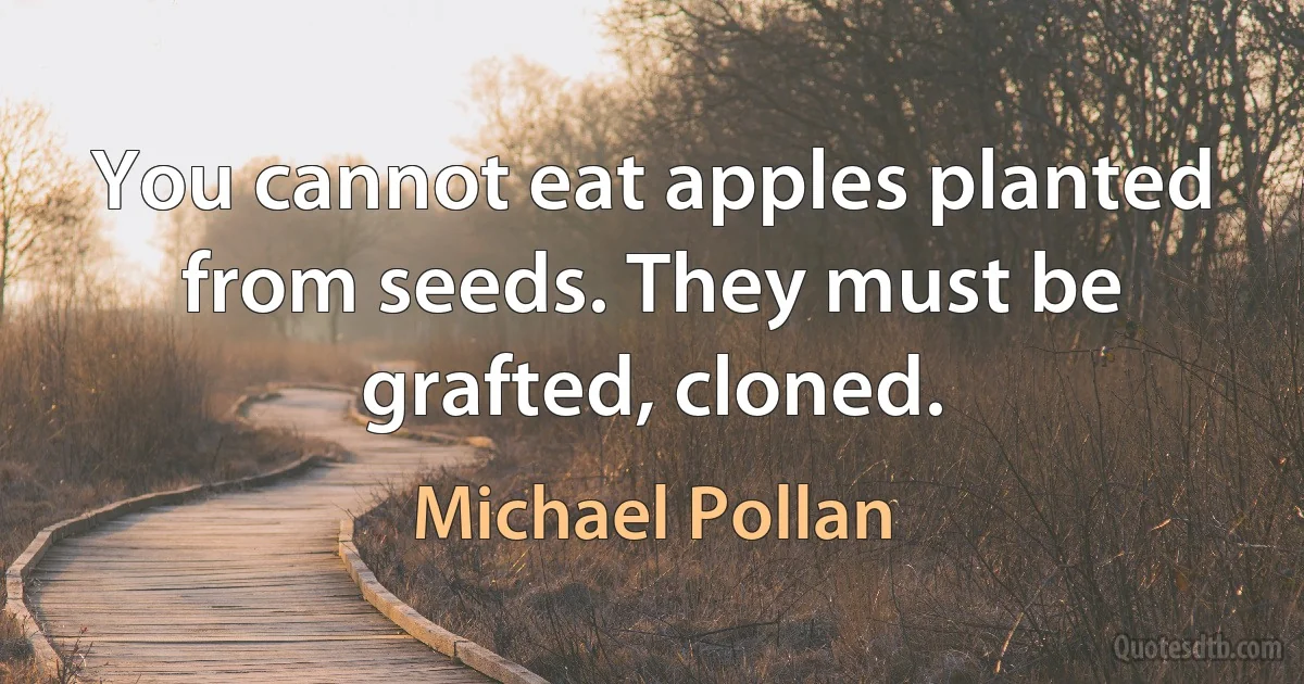 You cannot eat apples planted from seeds. They must be grafted, cloned. (Michael Pollan)