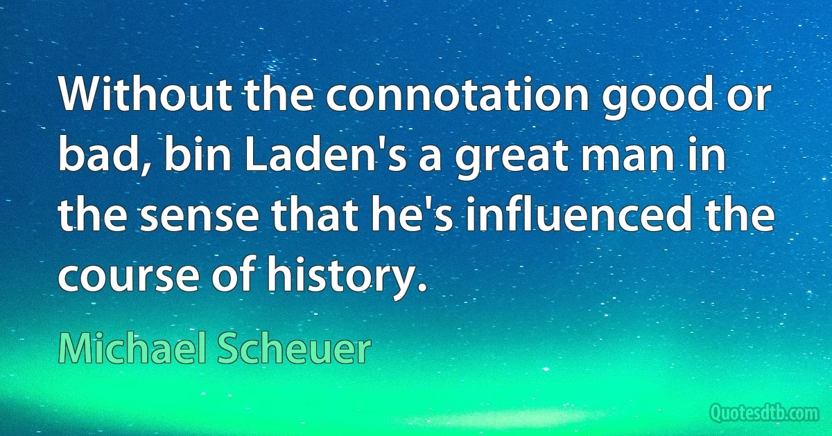 Without the connotation good or bad, bin Laden's a great man in the sense that he's influenced the course of history. (Michael Scheuer)