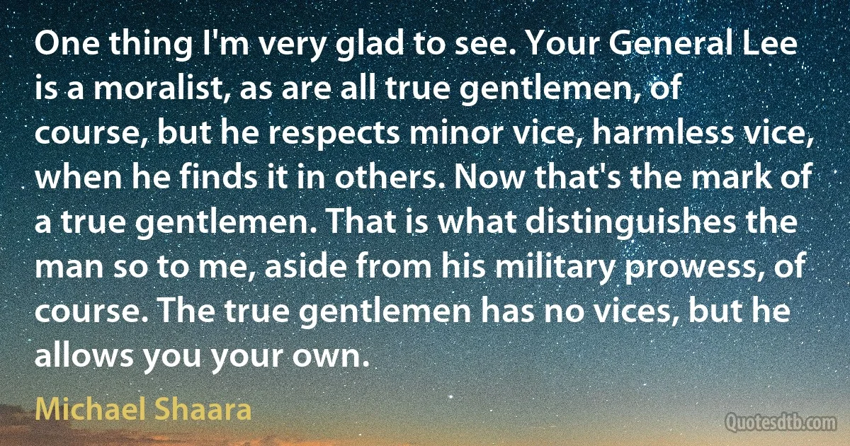 One thing I'm very glad to see. Your General Lee is a moralist, as are all true gentlemen, of course, but he respects minor vice, harmless vice, when he finds it in others. Now that's the mark of a true gentlemen. That is what distinguishes the man so to me, aside from his military prowess, of course. The true gentlemen has no vices, but he allows you your own. (Michael Shaara)